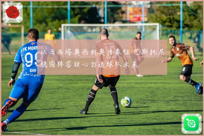 以马洛塔奥西利奥为象征 巴斯托尼稳固阵容核心打造球队未来