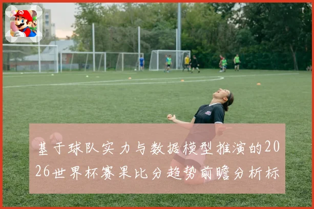 基于球队实力与数据模型推演的2026世界杯赛果比分趋势前瞻分析标题