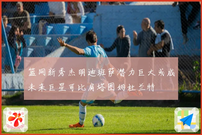 篮网新秀杰明迪班萨潜力巨大或成未来巨星可比肩塔图姆杜兰特