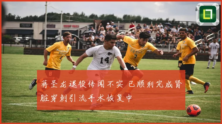 蒋圣龙退役传闻不实 已顺利完成肾脏穿刺引流手术恢复中
