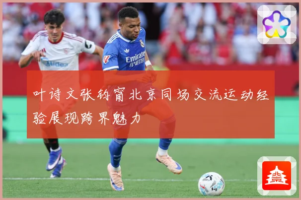 叶诗文张钧甯北京同场交流运动经验展现跨界魅力