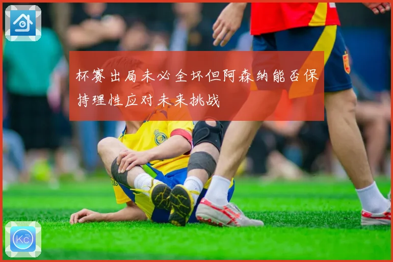 杯赛出局未必全坏但阿森纳能否保持理性应对未来挑战