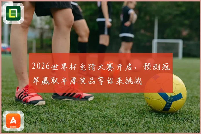 2026世界杯竞猜大赛开启，预测冠军赢取丰厚奖品等你来挑战